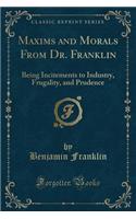 Maxims and Morals from Dr. Franklin: Being Incitements to Industry, Frugality, and Prudence (Classic Reprint): Being Incitements to Industry, Frugality, and Prudence (Classic Reprint)