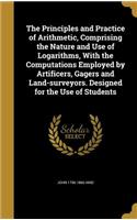Principles and Practice of Arithmetic, Comprising the Nature and Use of Logarithms, With the Computations Employed by Artificers, Gagers and Land-surveyors. Designed for the Use of Students
