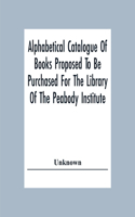 Alphabetical Catalogue Of Books Proposed To Be Purchased For The Library Of The Peabody Institute