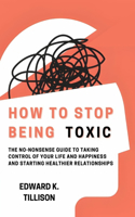 How to Stop Being Toxic: The No-Nonsense Guide to Taking Control of Your Life and Happiness and Starting Healthier Relationships