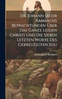 Dr. Johann Jacob Rambachs Betrachtungen über das ganze Leiden Christi und die sieben letzten Worte des gekreuzigten Jesu