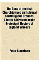 The Case of the Irish Church Argued on Its Moral and Religious Grounds; A Letter Addressed to the Protestant Electors of England, Who Are Members of the United Church of England and Ireland
