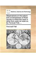 Observations on the Nature and Consequences of Those Injuries to Which the Head Is Liable from External Violence. by Percivall Pott, ...: (English)