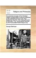 No practical precepts of the Christian religion unreasonable. A sermon preached at the Cathedral Church of St. Paul, September the 7th, 1702. Being the sixth for the year 1702. of the lecture founded by the Honourable Robert Boyle, Esq: (English)