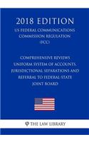 Comprehensive Reviews - Uniform System of Accounts, Jurisdictional Separations and Referral to Federal-State Joint Board (US Federal Communications Commission Regulation) (FCC) (2018 Edition)