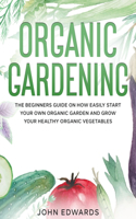 Organic Gardening: The Beginners Guide on How Easily Start Your Own Organic Garden and Grow Your Healthy Organic Vegetables