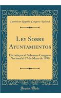 Ley Sobre Ayuntamientos: Dictada Por El Soberano Congreso Nacional El 27 de Mayo de 1890 (Classic Reprint)