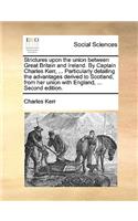 Strictures upon the union between Great Britain and Ireland. By Captain Charles Kerr, ... Particularly detailing the advantages derived to Scotland, from her union with England, ... Second edition.: (English)