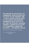 The History of the County of Cambridge, from the Earliest Account to the Present Time. Also a Particular Account of the Antient and Modern Cambridge, with the City of Ely, and the Several Parishes Therein. Likewise an Account of the