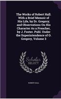 The Works of Robert Hall. With a Brief Memoir of His Life, by Dr. Gregory; and Observations On His Character As a Preacher, by J. Foster. Publ. Under the Superintendence of O. Gregory, Volume 3