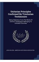Unitarian Principles Confirmed By Trinitarian Testimonies: Being Selections From The Works Of Eminent Theologians Belonging To Orthodox Churches
