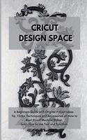 Cricut Design Space: A Beginners Guide with Original Project Ideas. Tip, Tricks, Techniques and Accessories on How to Start Cricut Machine Maker. Learn How to Use Tool a