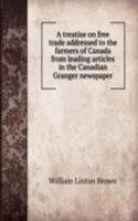 treatise on free trade addressed to the farmers of Canada from leading articles in the Canadian Granger newspaper