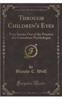 Through Children's Eyes: True Stories Out of the Practice of a Consultant Psychologist (Classic Reprint)