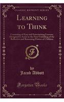 Learning to Think: Consisting of Easy and Entertaining Lessons, Designed to Assist in the First Unfolding of the Reflective and Reasoning Powers of Children (Classic R