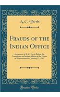 Frauds of the Indian Office: Argument of A. C. Davis Before the Committee on Indian Affairs of the House of Representatives, January 12, 1867 (Classic Reprint): Argument of A. C. Davis Before the Committee on Indian Affairs of the House of Representatives, January 12, 1867 (Classic Reprint)