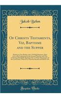 Of Christs Testaments, Viz, Baptisme and the Supper: Written in Two Bookes, the I. of Holy Baptisme, How It Is to Be Understood in the Ground Thereof, and Why a Christian Should Be Baptised; The 2. of the Holy Supper of the Lord Christ, What It Is,