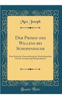 Der Primat Des Willens Bei Schopenhauer: Eine Kritische Untersuchung Der Psychologischen Grund-Anschauung Schopenhauers (Classic Reprint): Eine Kritische Untersuchung Der Psychologischen Grund-Anschauung Schopenhauers (Classic Reprint)