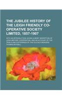 The Jubilee History of the Leigh Friendly Co-Operative Society Limited, 1857-1907; With an Introduction, Giving a Brief Desription of Leigh Before Cooperation, and an Account of the Trials and Sufferings of the Old Silk Weavers