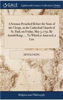 A Sermon Preached Before the Sons of the Clergy, in the Cathedral Church of St. Paul, on Friday, May 3, 1751. by Arnold King, ... to Which Is Annexed, a List