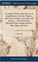 Complete History of the Late war, or Annual Register, of its Rise, Progress, and Events, in Europe, Asia, Africa, and America. ... The Sixth Edition. Illustrated With a Number of Heads, Plans, Maps, and Charts