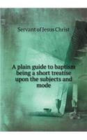A Plain Guide to Baptism Being a Short Treatise Upon the Subjects and Mode