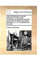 A short introduction to moral philosophy. In three parts. Containing the elements of ethicks, and the law of nature. By Francis Hutcheson, L.L.D. Translated from the Latin.