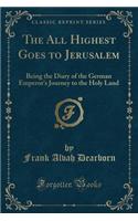 The All Highest Goes to Jerusalem: Being the Diary of the German Emperor's Journey to the Holy Land (Classic Reprint)(English)