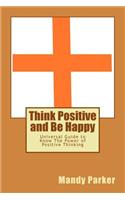 Think Positive and Be Happy: Universal Guide to Know the Power of Positive Thinking