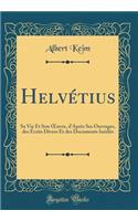 Helvétius: Sa Vie Et Son Oeuvre, d'Après Ses Ouvrages, Des Écrits Divers Et Des Documents Inédits (Classic Reprint)