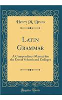 Latin Grammar: A Compendious Manual for the Use of Schools and Colleges (Classic Reprint)