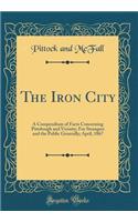 The Iron City: A Compendium of Facts Concerning Pittsburgh and Vicinity; For Strangers and the Public Generally; April, 1867 (Classic Reprint)