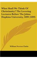 What Shall We Think Of Christianity? The Levering Lectures Before The Johns Hopkins University, 1899 (1899)