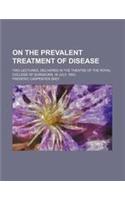On the Prevalent Treatment of Disease; Two Lectures, Delivered in the Theatre of the Royal College of Surgeons, in July, 1853