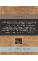 A Philosophicall Essay Towards an Eviction of the Being and Attributes of God, Immortality of the Souls of Men, Truth and Authority of Scripture Together with an Index of the Heads of Every Particular Part / By S.W. (1667)