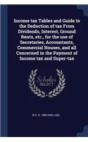 Income tax Tables and Guide to the Deduction of tax From Dividends, Interest, Ground Rents, etc., for the use of Secretaries, Accountants, Commercial Houses, and all Concerned in the Payment of Income tax and Super-tax