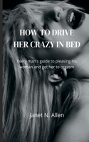 How to Drive Her Crazy in Bed: Every man's guide to pleasing his woman and get her to orgasm