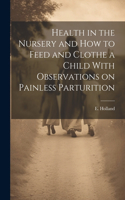 Health in the Nursery and How to Feed and Clothe a Child With Observations on Painless Parturition