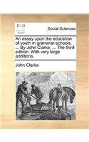 Essay Upon the Education of Youth in Grammar-Schools. ... by John Clarke, ... the Third Edition. with Very Large Additions.