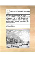 A Practical Dissertation on Bath Waters. I. of the Antiquity of Bath and Its Waters. ...X. of Cold Bathing. to Which Is Added, a Relation of a Very Extraordinary Sleeper Near Bath. by William Oliver, ...: (English)