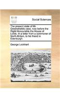 The Present State of Mr. Greensheilds Case, Now Before the Right Honourable the House of Lords. in a Letter from a Commoner of North-Britain, to His Friend in Edenburgh.: (English)