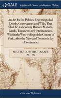 An ACT for the Publick Registring of All Deeds, Conveyances and Wills, That Shall Be Made of Any Honors, Manors, Lands, Tenements or Hereditaments, Within the West-Riding of the County of York, After the Nine and Twentieth Day of September