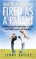 How To Avoid Being Fired as a Parent: Building respectful relationships to secure your family's success and happiness
