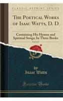 The Poetical Works of Isaac Watts, D. D, Vol. 3 of 7: Containing His Hymns and Spiritual Songs; In Three Books (Classic Reprint)