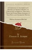 A Companion to the Christian's Pattern, by Thomas À Kempis, or a Selection of Spiritual Thoughts, from the Other Works Ascribed to That Pious and Celebrated Writer: With an Account of His Life (Classic Reprint)