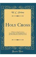 Holy Cross: A History of the Invention, Preservation, and Disappearance of the Wood Known as the True Cross (Classic Reprint)