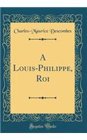 A Louis-Philippe, Roi (Classic Reprint)