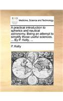 A Practical Introduction to Spherics and Nautical Astronomy. Being an Attempt to Simplify Those Useful Sciences. ... by P. Kelly, ...: (English)