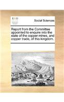 Report from the Committee Appointed to Enquire Into the State of the Copper Mines, and Copper Trade, of This Kingdom.