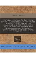 Syntagma Logicum. Or, the Diuine Logike Seruing Especially for the VSE of Diuines in the Practice of Preaching, and for the Further Helpe of Iudicious Hearers, and Generally for All. by Thomas Granger Preacher of Gods Word. (1620): (English)